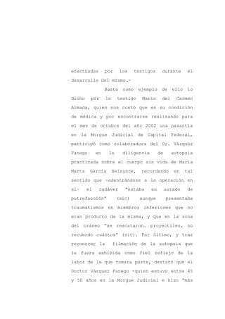efectuadas        por     los     testigos    durante       el

desarrollo del mismo.-

                  Basta    como    ejemplo    de    ello    lo

dicho    por      la    testigo      María    del     Carmen

Almada, quien nos contó que en su condición

de médica y por encontrarse realizando para
el mes de octubre del año 2002 una pasantía

en la Morgue Judicial de Capital Federal,

participó como colaboradora del Dr. Vázquez

Fanego       en    la      diligencia        de     autopsia

practicada sobre el cuerpo sin vida de María

Marta    García        Belsunce,    recordando       en    tal

sentido que -adentrándose a la operación en

sí-     el    cadáver       “estaba     en        estado    de

putrefacción”           (sic)       aunque        presentaba

traumatismos en miembros inferiores que no

eran producto de la misma, y que en la zona

del cráneo “se rescataron… proyectiles, no

recuerdo cuántos” (sic). Por último, y tras

reconocer la           filmación de la autopsia que

le fuera exhibida como fiel reflejo de la

labor de la que tomara parte, destacó que el

Doctor Vázquez Fanego -quien estuvo entre 45

y 50 años en la Morgue Judicial e hizo “más
 