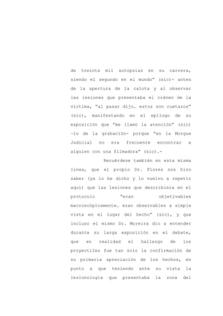 de    treinta       mil    autopsias     en    su    carrera,

siendo el segundo en el mundo” (sic)- antes

de la apertura de la calota y al observar

las lesiones que presentaba el cráneo de la

víctima, “al pasar dijo… estos son cuetazos”

(sic),       manifestando      en   el     epílogo     de   su
exposición que “me llamó la atención” (sic)

–lo de la grabación- porque “en la Morgue

Judicial       no     era     frecuente       encontrar       a

alguien con una filmadora” (sic).-

                 Recuérdese también en esta misma

línea, que el propio Dr. Flores nos hizo

saber (ya lo he dicho y lo vuelvo a repetir

aquí) que las lesiones que describiera en el

protocolo                   “eran              objetivables

macroscópicamente… eran observables a simple

vista en el lugar del hecho” (sic), y que

incluso el mismo Dr. Moreira dio a entender

durante su larga exposición en el debate,

que     en     realidad       el    hallazgo         de     los

proyectiles fue tan solo la confirmación de

su primaria apreciación de los hechos, en

punto    a     que    teniendo      ante      su    vista   la

lesionología         que    presentaba        la    zona    del
 