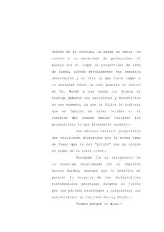 cráneo de la víctima, la misma se debía –en

cuanto      a    su   mecanismo       de   producción-          al

pasaje por el lugar de proyectiles de arma

de fuego, siendo precisamente esa temprana

observación y no otra la que diera lugar a

la ansiedad sobre la cual pusiera el acento
el    Dr.   Novak      y   que   según      nos      dijera    el

testigo gobernó sus decisiones y movimientos

en ese momento, ya que la lógica le indicaba

que    en       función    de    tales     heridas        en    el

interior        del   cráneo      debían       hallarse        los

proyectiles, lo que finalmente sucedió.-

                   Los médicos hallaron proyectiles

que resultaron disparados por la misma arma

de fuego que la del “pituto” que ya obraba

en poder de la instrucción.-

                   Poniendo fin al tratamiento de

la    cuestión        relacionada        con    el    imputado

Gauvry Gordon, destaco que no modifica mi

parecer     lo     surgente      de   las      declaraciones

testimoniales         prestadas       durante        el   juicio

por los peritos psicólogos y psiquiatras que

entrevistaran al imputado Gauvry Gordon.-

                   Veamos porqué lo digo.-
 