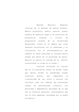 Eduardo         Mauricio              Espector

(testigo de la defensa de Gauvry Gordon),

Médico   Psiquiatra,          médico       legista,      premio

cátedra de medicina legal y de asociación de

psiquiatría         forense,           y        titular      de

psiquiatría       forense        de        la     Universidad
Maimónides, relató en el debate que llevó

adelante entrevistas con el examinado y su

correlación       con     el     psicodiagnóstico           que

también le fuera efectuado al acusado Gauvry

Gordon por parte de la psicóloga de parte.

Realizó el perito el informe de fs. 6052/9,

reconociendo su firma en el mismo.-

                 Continuó       relatando         el    testigo

que en la evaluación surgió en primer lugar

que   Gauvry      Gordon       no     presentaba        ningún

trastorno        mental,        que        comprendió        la

criminalidad      de     sus    actos       y   dirigió    sus

acciones;    como       así    también      que    presentaba

rasgos      de     personalidad            infantil,        con

pasividad y dependencia derivados de lo que

fue su historia personal, concretamente que

fue un niño adoptado, entregado por su madre

biológica.-
 