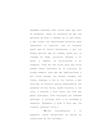 abogados hubiesen sido claros para que esto

se encamine… tengo la confianza de que son

personas de bien e idóneas en lo que hacen…

y que tienen una oportunidad histórica para

reencauzar         la   cuestión.   Hay     un    inocente

preso que es Carlos Carrascosa, y por los
mismos motivos que mi cuñado, preso por la

llamada       de    OSDE,   quisieron     detener       a    mi

mujer     y    cambiar      la    calificación          a    mi

respecto. Pido por mis hijos para que ellos

puedan tener confianza en la justicia… En

ningún momento tuve que dar explicaciones a

mis   hijos        porque   los   mismos    estaban         con

Irene, conmigo, y con su tío Carlos, y más

allá que la Fiscalía quiera desacreditar las

palabras de mis hijos, puedo mirarlos a los

ojos, y gracias a Dios nunca les tuve que

pedir disculpas… Pido disculpas por haberme

exaltado, y atribuyo ello a mi ansiedad y

angustia. Agradezco y pido a Dios que los

ilumine… gracias” (sic).-
                   V).-En    consideración          a        lo

expuesto,      estas     actuaciones       se    hallan     en

condiciones de ser falladas.-
 
