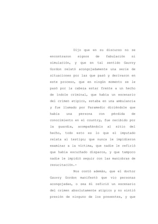 Dijo que en su discurso no se

encontraron         signos        de     fabulación          ni

simulación,     y    que     en   tal    sentido         Gauvry

Gordon relató acongojadamente una serie de

situaciones por las que pasó y derivaron en

este proceso, que en ningún momento se le
pasó por la cabeza estar frente a un hecho

de índole criminal, que había un escenario

del crimen atípico, estaba en una ambulancia

y fue llamado por Paramedic diciéndole que

había    una        persona        con            pérdida    de

conocimiento en el country, fue recibido por

la   guardia,       acompañándolo            al     sitio   del

hecho,   todo    esto      es     lo   que        el   imputado

relata al testigo; que nunca le impidieron

examinar a la víctima, que nadie le refirió

que había escuchado disparos, y que tampoco

nadie le impidió seguir con las maniobras de

resucitación.-

                Nos contó además, que el doctor

Gauvry   Gordon      manifestó         que    vio      personas

acongojadas, o sea él refirió un escenario

del crimen absolutamente atípico y no sintió

presión de ninguno de los presentes, y que
 