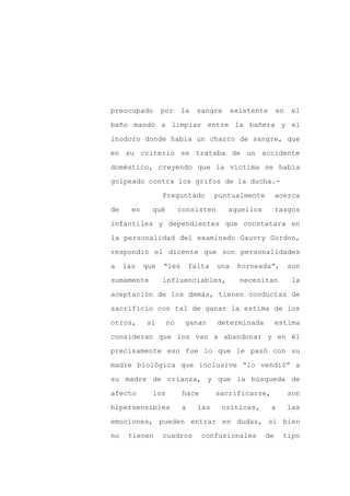 preocupado        por    la    sangre      existente     en   el

baño mandó a limpiar entre la bañera y el

inodoro donde había un charco de sangre, que

en su criterio se trataba de un accidente

doméstico, creyendo que la víctima se había

golpeado contra los grifos de la ducha.-
                  Preguntado         puntualmente        acerca

de     en     qué        consisten      aquellos         rasgos

infantiles y dependientes que constatara en

la personalidad del examinado Gauvry Gordon,

respondió el dicente que son personalidades

a    las    que   “les       falta   una    horneada”,        son

sumamente         influenciables,            necesitan         la

aceptación de los demás, tienen conductas de

sacrificio con tal de ganar la estima de los

otros,      si      no    ganan      determinada         estima

consideran que los van a abandonar y en él

precisamente eso fue lo que le pasó con su

madre biológica que inclusive “lo vendió” a

su madre de crianza, y que la búsqueda de

afecto        los         hace       sacrificarse,            son

hipersensibles           a     las    críticas,        a      las

emociones, pueden entrar en dudas, si bien

no    tienen      cuadros        confusionales      de     tipo
 