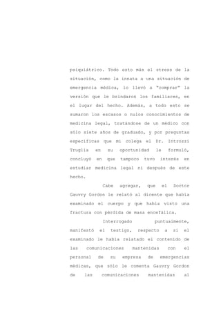 psiquiátrico. Todo esto más el stress de la

situación, como la innata a una situación de

emergencia médica, lo llevó a “comprar” la

versión que le brindaron los familiares, en

el lugar del hecho. Además, a todo esto se

sumaron los escasos o nulos conocimientos de
medicina legal, tratándose de un médico con

sólo siete años de graduado, y por preguntas

específicas que mi colega el Dr. Introzzi

Truglia     en     su    oportunidad       le        formuló,

concluyó    en     que   tampoco    tuvo    interés         en

estudiar medicina legal ni después de este

hecho.

                 Cabe    agregar,    que        el     Doctor

Gauvry Gordon le relató al dicente que había

examinado el cuerpo y que había visto una

fractura con pérdida de masa encefálica.

                 Interrogado              puntualmente,

manifestó    el     testigo,    respecto         a     si   el

examinado le había relatado el contenido de

las      comunicaciones        mantenidas            con    el

personal     de     su    empresa    de     emergencias

médicas, que sólo le comenta Gauvry Gordon

de    las        comunicaciones      mantenidas             al
 