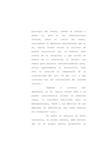 principio del evento, cuando le indican a

donde        ir,     pero         no        las           comunicaciones

finales,           sobre       el       cierre              del        hecho,

concluyendo el deponente manifestando que el

Dr.    Gauvry        Gordon       relata             su     accionar          de

manera        autocrítica           por          no       haberse           dado
cuenta       de     la    situación,             y    que       recién        se

enteró       de     lo     acontecido                al    recibir           una

cédula para declarar testimonialmente; pero,

aclaró       expresamente              el        facultativo,               todo

esto     no        invalida       su        comprensión                de     la

criminalidad             del   art.         34    del       C.P.       y     que

coincidía con las conclusiones del informe

oficial.-

                    También             a             criterio               del

deponente, al Dr. Gauvry Gordon pese a no

poseer       conocimientos              sólidos            en     medicina

legal,        lo     considera          habilitado                para        la

emergentología, “pese a los déficits de las

empresas       de    ambulancias             que          toman    médicos

sin formación” (sic).-

                    En     punto       al    análisis             de    dicho

testimonio, en primer término, debe decirse

que     es     el        propio     perito             psiquiatra             (y
 