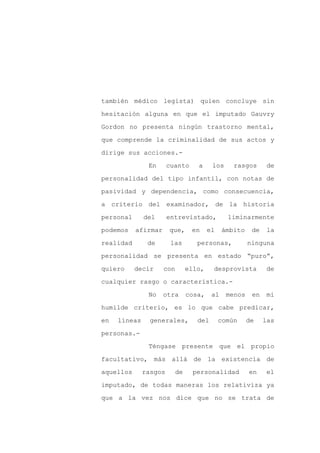 también médico legista) quien concluye sin

hesitación alguna en que el imputado Gauvry

Gordon no presenta ningún trastorno mental,

que comprende la criminalidad de sus actos y

dirige sus acciones.-

               En      cuanto    a     los     rasgos       de
personalidad del tipo infantil, con notas de

pasividad y dependencia, como consecuencia,

a criterio del examinador, de la historia

personal      del      entrevistado,         liminarmente

podemos    afirmar     que,     en    el    ámbito    de    la

realidad       de       las      personas,           ninguna

personalidad se presenta en estado “puro”,

quiero     decir     con      ello,    desprovista          de

cualquier rasgo o característica.-

               No    otra     cosa,    al    menos    en    mi

humilde criterio, es lo que cabe predicar,

en   líneas     generales,       del       común     de    las

personas.-

               Téngase presente que el propio

facultativo, más allá de la existencia de

aquellos      rasgos     de     personalidad         en    el

imputado, de todas maneras los relativiza ya

que a la vez nos dice que no se trata de
 