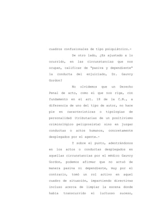 cuadros confusionales de tipo psiquiátrico.-

                    De otro lado, ¿Es ajustado a lo

ocurrido,       en       las        circunstancias          que       nos

ocupan, calificar de “pasiva y dependiente”

la    conducta           del     enjuiciado,          Dr.       Gauvry

Gordon?
                    No     olvidemos           que    un        Derecho

Penal de acto, como el que nos rige, con

fundamento       en       el     art.     18    de    la    C.N.,      a

diferencia de uno del tipo de autor, no hace

pie     en    características              o     tipologías           de

personalidad (tributarias de un positivismo

criminológico            peligrosista)          sino       en    juzgar

conductas       o        actos       humanos,        concretamente

desplegados por el agente.-

                    Y sobre el punto, adentrándonos

en    los     actos       o    conductas         desplegados           en

aquellas circunstancias por el médico Gauvry

Gordon,       podemos          afirmar     que       no    actuó       de

manera       pasiva       ni    dependiente,          muy       por    el

contrario,       tomó          un    rol       activo      en     aquel

cuadro de situación, impartiendo directivas

incluso acerca de limpiar la escena donde

había        transcurrido            el    luctuoso             suceso,
 