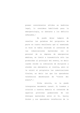 poseer     conocimientos             sólidos           en     medicina

legal,     lo        considera       habilitado              para    la

emergentología, no obstante a los déficits

señalados.-

                 No         puedo     dejar            tampoco        de

resaltar    las        palabras        del        psiquiatra         de
parte en cuanto manifiesta que el examinado

si bien le había relatado el contenido de

las      comunicaciones              mantenidas              con      el

personal        de     su     empresa        de         emergencias

médicas, se limitó a transmitirle sólo las

producidas al principio del evento, es decir

cuando recibe la indicación de dirigirse a

atender una emergencia al country, pero no

le relató al psiquiatra las comunicaciones

finales,    es       decir     las    que        los        operadores

telefónicos           denominaran           de        “cierre        del

evento”.-

                 Dicha        omisión,            no        la     puedo

interpretar meramente casual. Si traemos a

colación a nuestra memoria el contenido de

aquellas        prístinas           grabaciones               de     los

diálogos    mantenidos              entre        el     Dr.      Gauvry

Gordon y sus operadores telefónicos de la
 