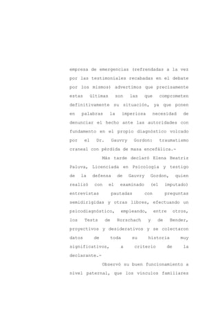 empresa de emergencias (refrendadas a la vez

por las testimoniales recabadas en el debate

por los mismos) advertimos que precisamente

estas      últimas        son      las     que     comprometen

definitivamente su situación, ya que ponen

en    palabras       la         imperiosa        necesidad       de
denunciar el hecho ante las autoridades con

fundamento en el propio diagnóstico volcado

por     el    Dr.        Gauvry     Gordon:        traumatismo

craneal con pérdida de masa encefálica.-

                  Más tarde declaró Elena Beatriz

Paluva, Licenciada en Psicología y testigo

de    la     defensa       de     Gauvry     Gordon,          quien

realizó      con     el     examinado        (el       imputado)

entrevistas              pautadas          con         preguntas

semidirigidas y otras libres, efectuando un

psicodiagnóstico,           empleando,           entre        otros,

los     Tests       de     Rorschach        y     de      Bender,

proyectivos y desiderativos y se colectaron

datos        de          toda      su       historia            muy

significativos,             a       criterio             de       la

declarante.-

                  Observó su buen funcionamiento a

nivel paternal, que los vínculos familiares
 