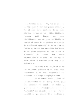 están basados en el afecto, que se trató de

un hijo querido por sus padres adoptivos,

fue    el       hijo       varón      preferido     de    su       padre

adoptivo         ya    que       no    tuvo    hijos     biológicos

varones,               pudo           lograr        una            buena

identificación              con       su   padre   no    biológico,
cumplió el deseo de ser médico, se trata de

un profesional orgulloso de su carrera, su

función en la vida era satisfacer los deseos

de sus padres adoptivos por todo lo que le

brindaron,                 el         cuñado       era         médico

emergentólogo              y    se    identificó        con    él,    su

madre       hacía       diferencias            entre     sus       hijas

mujeres y él.

                      En cuanto a su familia de origen

fue reticente, producto de no haber hecho

tratamiento            y        no    pudo     resignificar          esa

situación, pero luego se explayó y contó.

                      En la esfera laboral, contó en

las entrevistas el Dr. Gauvry Gordon que,

tras    comenzar               sus    estudios     de     medicina,

quiso       a     la       vez        trabajar     para       no     ser

“mantenido” por el padre, pero que éste le

insistió en que primero debía recibirse y
 