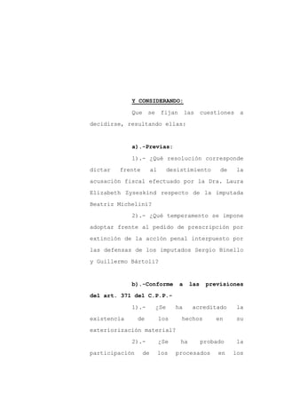 Y CONSIDERANDO:

             Que     se      fijan       las    cuestiones    a

decidirse, resultando ellas:


             a).-Previas:

             1).- ¿Qué resolución corresponde

dictar   frente         al      desistimiento        de      la

acusación fiscal efectuado por la Dra. Laura

Elizabeth Zyseskind respecto de la imputada

Beatriz Michelini?

             2).- ¿Qué temperamento se impone

adoptar frente al pedido de prescripción por

extinción de la acción penal interpuesto por

las defensas de los imputados Sergio Binello

y Guillermo Bártoli?


             b).-Conforme            a    las    previsiones

del art. 371 del C.P.P.-

             1).-         ¿Se      ha      acreditado        la

existencia      de           los     hechos         en       su

exteriorización material?

             2).-            ¿Se     ha         probado      la

participación      de        los   procesados        en   los
 