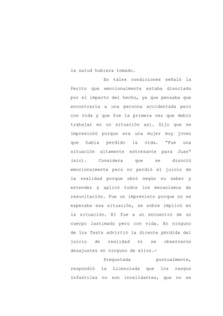 la salud hubiera tomado.

                En tales condiciones señaló la

Perito   que    emocionalmente        estaba       disociado

por el impacto del hecho, ya que pensaba que

encontraría a una persona accidentada pero

con vida y que fue la primera vez que debió
trabajar en un situación así. Dijo que se

impresionó porque era una mujer muy joven

que   había      perdido       la     vida.       “Fue    una

situación      altamente   estresante            para    Juan”

(sic).      Considera           que         se         disoció

emocionalmente pero no perdió el juicio de

la realidad porque obró según                    su saber y

entender y aplicó todos los mecanismos de

resucitación. Fue un imprevisto porque no se

esperaba esa situación, se sobre implicó en

la situación. El fue a un encuentro de un

cuerpo lastimado pero con vida. En ninguno

de los Tests advirtió la dicente pérdida del

juicio    de        realidad    ni      se        observaron

desajustes en ninguno de ellos.-

                Preguntada                  puntualmente,

respondió      la    Licenciada       que        los    rasgos

infantiles no son invalidantes, que no se
 