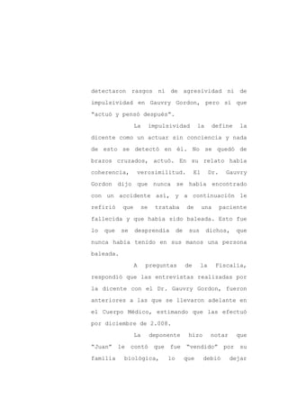detectaron rasgos ni de agresividad ni de

impulsividad en Gauvry Gordon, pero sí que

“actuó y pensó después”.

                 La       impulsividad         la        define    la

dicente como un actuar sin conciencia y nada

de esto se detectó en él. No se quedó de
brazos cruzados, actuó. En su relato había

coherencia,      verosimilitud.               El     Dr.     Gauvry

Gordon dijo que nunca se había encontrado

con un accidente así, y a continuación le

refirió    que       se    trataba       de        una     paciente

fallecida y que había sido baleada. Esto fue

lo   que   se    desprendía         de    sus       dichos,       que

nunca había tenido en sus manos una persona

baleada.

                 A    preguntas          de     la        Fiscalía,

respondió que las entrevistas realizadas por

la dicente con el Dr. Gauvry Gordon, fueron

anteriores a las que se llevaron adelante en

el Cuerpo Médico, estimando que las efectuó

por diciembre de 2.008.

                 La       deponente       hizo       notar        que

“Juan” le contó            que fue “vendido” por su

familia    biológica,          lo        que       debió      dejar
 
