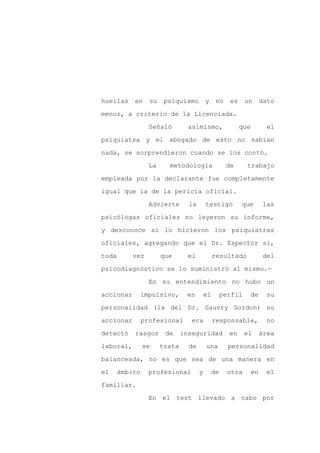 huellas    en     su    psiquismo         y     no    es     un       dato

menor, a criterio de la Licenciada.

                  Señaló         asimismo,                 que          el

psiquiatra y el abogado de esto no sabían

nada, se sorprendieron cuando se los contó.

                  La     metodología                 de      trabajo
empleada por la declarante fue completamente

igual que la de la pericia oficial.

                  Advierte       la       testigo          que         las

psicólogas oficiales no leyeron su informe,

y desconoce si lo hicieron los psiquiatras

oficiales, agregando que el Dr. Espector si,

toda       vez         que       el            resultado              del

psicodiagnóstico se lo suministró al mismo.-

                  En su entendimiento no hubo un

accionar        impulsivo,      en        el        perfil       de    su

personalidad (la del Dr. Gauvry Gordon) su

accionar        profesional       era          responsable,             no

detectó    rasgos       de     inseguridad            en     el       área

laboral,        se     trata     de       una         personalidad

balanceada, no es que sea de una manera en

el     ámbito     profesional         y        de     otra       en    el

familiar.

                  En el test llevado a cabo por
 