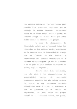 los peritos oficiales, fue observadora pero

también     hizo      preguntas,             resaltando     que     se

trabajó     de       manera        ordenada,         colaborando

todos en un clima ameno. Por otra parte, el

informe arrojó los mismos datos que antes

había volcado la dicente en el propio.
                 A        modo         de     observación,          la

Licenciada señaló que en general todas las

vivencias de los sujetos quedan almacenadas

en la memoria según la intensidad del afecto

que    se      vivenció            en        ese     momento,        y

dependiendo        del      trabajo          terapéutico       va   a

aflorar antes o después, ya sea en lo verbal

o en lo gráfico, pero siempre se proyecta lo

mismo, según el impacto.-

                 Observo sobre dicho testimonio,

que   más    allá          de    las        características         de

personalidad               puestas             de     manifiesto

nuevamente respecto del Dr. Gauvry Gordon,

lo    cierto         es     que         nuevamente         entiendo

corresponde      relativizarlas,                si atendemos         a

que    su      presencia               no     le     impidió        al

enjuiciado,          tal        como        emerge   del     propio

relato de la Licenciada Paluva, ser padre,
 