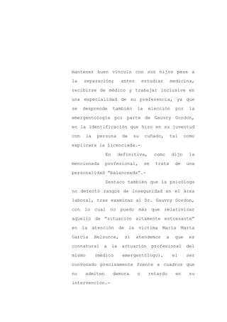 mantener buen vínculo con sus hijos pese a

la    separación;           antes       estudiar          medicina,

recibirse de médico y trabajar inclusive en

una especialidad de su preferencia, ya que

se    desprende       también       la    elección          por    la

emergentología por parte de Gauvry Gordon,
en la identificación que hizo en su juventud

con     la    persona       de    su     cuñado,          tal    como

explicara la Licenciada.-

                 En        definitiva,         como       dijo     la

mencionada       profesional,            se    trata       de     una

personalidad “balanceada”.-

                 Destaco también que la psicóloga

no detectó rasgos de inseguridad en el área

laboral, tras examinar al Dr. Gauvry Gordon,

con lo cual no              puedo más que          relativizar

aquello de “situación altamente estresante”

en la atención             de la víctima María Marta

García       Belsunce,       si     atendemos         a    que     es

connatural      a     la    actuación         profesional         del

mismo        (médico        emergentólogo),               el      ser

convocado precisamente frente a cuadros que

no     admiten        demora        o     retardo           en     su

intervención.-
 