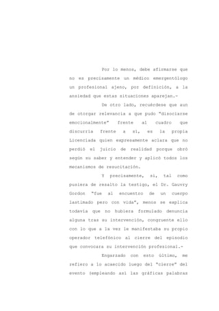 Por lo menos, debe afirmarse que

no es precisamente un médico emergentólogo

un profesional ajeno, por definición, a la

ansiedad que estas situaciones aparejan.-

                De otro lado, recuérdese que aun

de otorgar relevancia a que pudo “disociarse
emocionalmente”           frente       al        cuadro      que

discurría      frente        a   sí,        es     la     propia

Licenciada quien expresamente aclara que no

perdió    el   juicio       de   realidad        porque     obró

según su saber y entender y aplicó todos los

mecanismos de resucitación.

                Y    precisamente,           si,    tal     como

pusiera de resalto la testigo, el Dr. Gauvry

Gordon    “fue       al    encuentro        de     un     cuerpo

lastimado pero con vida”, menos se explica

todavía   que       no    hubiera   formulado           denuncia

alguna tras su intervención, congruente ello

con lo que a la vez le manifestaba su propio

operador telefónico al cierre del episodio

que convocara su intervención profesional.-

                Engarzado        con   esto        último,    me

refiero a lo acaecido luego del “cierre” del

evento (empleando así las gráficas palabras
 