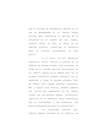 que el sistema de emergencias médicas en el

que    se    desempeñaba         el     Dr.    Gauvry       Gordon

utiliza para referenciar el epílogo de su

actuación      en     el       suceso    que     nos     ocupa),

volveré      luego,       ya    que,     al    menos        en    mi

humilde      criterio,         constituye       la     directriz
para    la     correcta          dilucidación          de        este

punto.-

                A    su     turno,      la    Lic.     Margarita

Olavarría, Perito Oficial y testigo de la

defensa de Gauvry Gordon, tras reconocer su

firma en el informe pericial psicológico de

fs. 6493/7, expuso en el debate que: “en la

primera entrevista hacemos anamnesis con el

examinado y luego le hacemos pruebas, Test

de    Bender   como       prueba      gráfica,       Rorschach,

MPI y alguna otra técnica. Hacemos también

una lectura del expediente. El Dr. Gauvry

Gordon era una persona afable, conformista,

impulsivo en su conducta, hacía comentarios

que    se    anticipaban         a    las     preguntas,         con

buena predisposición para la evaluación”.-

                La         Licenciada          precisó           que:

“Gauvry empezó contando de su familia, de
 
