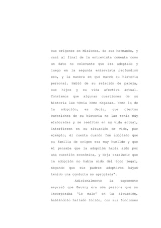 sus orígenes en Misiones, de sus hermanos, y

casi al final de la entrevista comenta como

un    dato    no     relevante          que    era    adoptado    y

luego    en     la       segunda    entrevista          profundizó

eso, y la manera en que marcó su historia

personal. Habló de su relación de pareja,
sus     hijos        y     su     vida     afectiva        actual.

Constamos       que        algunas        cuestiones       de    su

historia las tenía como negadas, como lo de

la      adopción,           es     decir,         que      ciertas

cuestiones de su historia no las tenía muy

elaboradas y se reeditan en su vida actual,

interfieren          en    su    situación       de     vida,   por

ejemplo, él cuenta cuando fue adoptado que

su familia de origen era muy humilde y que

él pensaba que la adopción había sido por

una cuestión económica, y deja traslucir que

la adopción no había sido del todo legal,

negando       que        sus     padres        adoptivos     hayan

tenido una conducta no apropiada”.

                   Adicionalmente               la       deponente

expresó que Gauvry era una persona que no

incorporaba          “lo        malo”     en    la      situación,

habiéndolo hallado lúcido, con sus funciones
 