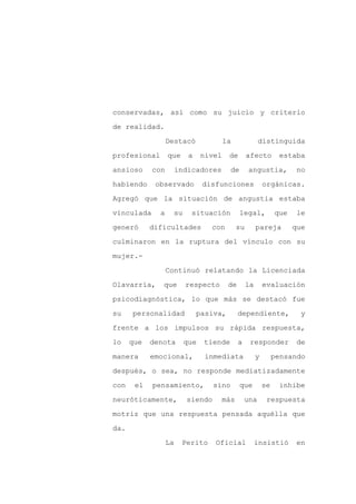 conservadas, así como su juicio y criterio

de realidad.

                  Destacó              la              distinguida

profesional       que     a    nivel    de        afecto         estaba

ansioso     con        indicadores       de       angustia,            no

habiendo     observado         disfunciones                orgánicas.
Agregó que la situación de angustia estaba

vinculada     a    su      situación          legal,            que    le

generó      dificultades         con         su        pareja         que

culminaron en la ruptura del vínculo con su

mujer.-

                  Continuó relatando la Licenciada

Olavarría,     que       respecto       de        la       evaluación

psicodiagnóstica, lo que más se destacó fue

su    personalidad            pasiva,        dependiente,               y

frente a los impulsos su rápida respuesta,

lo    que   denota       que   tiende        a     responder           de

manera      emocional,          inmediata              y        pensando

después, o sea, no responde mediatizadamente

con    el   pensamiento,          sino        que          se    inhibe

neuróticamente,          siendo        más       una        respuesta

motriz que una respuesta pensada aquélla que

da.

                  La    Perito    Oficial              insistió        en
 