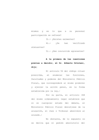 mismos     y   en     lo      que    a     su    personal

participación se refiere?

               3).- ¿Existen eximentes?

               4).-        ¿Se      han         verificado

atenuantes?

               5).- ¿Han concurrido agravantes?


               A la primera de las cuestiones

previas a decidir, el Dr. Alberto Ortolani,

dijo:

               El artículo 56 del código ritual

prescribe,      al     enumerar      las        funciones,

facultades y poderes del Ministerio Público

Fiscal, que corresponderá al mismo promover

y    ejercer   la    acción      penal,    en    la   forma

establecida por la ley.-

               Por    su   parte,    el    artículo     368

del mismo ordenamiento legal establece que

si    en   cualquier       estado    del    debate,      el

Ministerio Público Fiscal desistiese de la

acusación, el Juez o Tribunal absolverá al

acusado.-

               No obstante, de lo expuesto no

se    deriva   que    el   pedido    absolutorio        del
 