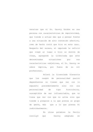recalcar que el            Dr. Gauvry Gordon es una

persona con características de impulsividad,

que tiende a actuar más que a pensar frente

a una situación de alto contenido afectivo,

como de hecho contó que hizo en este caso.

Respecto del suceso, el imputado le refirió
que   llegó    al     lugar          e    hizo     un    montón       de

cosas,     agregando           la        Licenciada       que       ante

determinadas              situaciones                   por          sus

características subjetivas, el Dr. Gauvry se

sobre     implica,         por           fuera      de        su     rol

profesional.

                Aclaró          la       Licenciada       Olavarría

que     los    rasgos          de        personalidad           pasivo

dependientes         no    tienen           que     ver       con     lo

expuesto       precedentemente                  sino      con        una

personalidad              de             tipo       histriónica,

susceptible      de       ser       influenciable,            que     no

tiene    que   ver    con       que        no    actúe    sino       que

tiende a plegarse a lo que piensa un grupo

de    gente,   más         que       a     lo     que    piensa       él

individualmente.

                En        otras          palabras        la     Perito

concluyó       que                  Gauvry         adoptaba           en
 