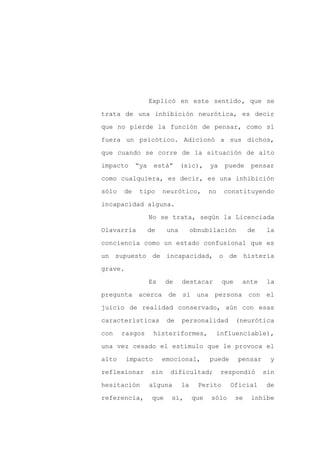 Explicó en este sentido, que se

trata de una inhibición neurótica, es decir

que no pierde la función de pensar, como si

fuera un psicótico. Adicionó a sus dichos,

que cuando se corre de la situación de alto

impacto     “ya    está”       (sic),     ya    puede     pensar
como cualquiera, es decir, es una inhibición

sólo   de    tipo      neurótico,         no   constituyendo

incapacidad alguna.

                  No se trata, según la Licenciada

Olavarría         de     una        obnubilación          de   la

conciencia como un estado confusional que es

un supuesto de incapacidad, o de histeria

grave.

                  Es     de    destacar        que    ante      la

pregunta acerca          de si una persona con el

juicio de realidad conservado, aún con esas

características          de    personalidad          (neurótica

con    rasgos      histeriformes,          influenciable),

una vez cesado el estímulo que le provoca el

alto     impacto       emocional,         puede      pensar     y

reflexionar        sin    dificultad;          respondió       sin

hesitación        alguna       la     Perito      Oficial      de

referencia,        que    sí,       que   sólo       se   inhibe
 