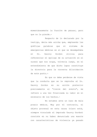 momentáneamente la función de pensar, pero

que no la pierde.-

               Respecto de lo declarado por la

testigo, decía más arriba que, empleando las

gráficas     palabras      que      el     sistema      de

emergencias médicas en el que se desempeñaba
el   Dr.     Gauvry        Gordon        utiliza      para

referenciar el epílogo de su actuación en el

suceso que nos ocupa, volvería luego, en el

entendimiento de que dicho lapso constituye

la directriz para la correcta dilucidación

de este punto.-

               Es que no debe perderse de vista

que la conducta que se le reprocha al Dr.

Gauvry     Gordon    es     su   acción       posterior

precisamente    al    “cierre       del    evento”,     me

refiero a una vez finalizada su labor en el

escenario de los hechos.-

               No estamos ante un caso de mala

praxis   médica.     Muy   por   el       contrario,    el

objeto procesal en esta causa (claro está,

siempre vinculado al imputado Gauvry Gordon)

consiste en no haber denunciado una muerte

con características de violencia ya pasado
 