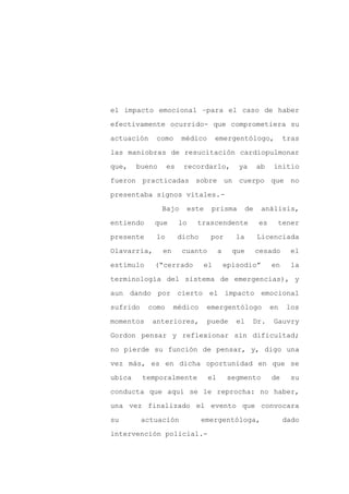 el impacto emocional –para el caso de haber

efectivamente ocurrido- que comprometiera su

actuación    como      médico       emergentólogo,                 tras

las maniobras de resucitación cardiopulmonar

que,    bueno     es    recordarlo,            ya        ab   initio

fueron practicadas sobre un cuerpo que no
presentaba signos vitales.-

                Bajo        este    prisma          de    análisis,

entiendo     que       lo     trascendente               es    tener

presente     lo        dicho       por         la        Licenciada

Olavarría,      en      cuanto          a     que        cesado     el

estímulo     (“cerrado         el           episodio”         en    la

terminología del sistema de emergencias), y

aun dando por cierto el impacto emocional

sufrido    como      médico        emergentólogo              en   los

momentos    anteriores,            puede       el    Dr.      Gauvry

Gordon pensar y reflexionar sin dificultad;

no pierde su función de pensar, y, digo una

vez más, es en dicha oportunidad en que se

ubica     temporalmente            el       segmento          de    su

conducta que aquí se le reprocha: no haber,

una vez finalizado el evento que convocara

su        actuación            emergentóloga,                      dado

intervención policial.-
 