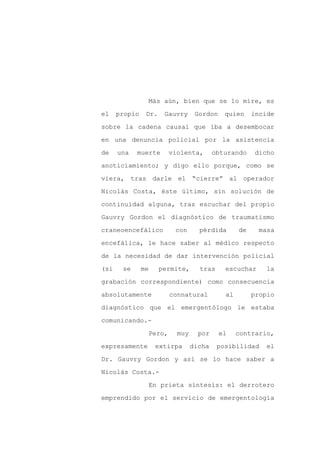 Más aún, bien que se lo mire, es

el    propio    Dr.     Gauvry       Gordon    quien     incide

sobre la cadena causal que iba a desembocar

en una denuncia policial por la asistencia

de    una   muerte          violenta,       obturando    dicho

anoticiamiento; y digo ello porque, como se
viera, tras darle el “cierre” al operador

Nicolás Costa, éste último, sin solución de

continuidad alguna, tras escuchar del propio

Gauvry Gordon el diagnóstico de traumatismo

craneoencefálico             con      pérdida       de     masa

encefálica, le hace saber al médico respecto

de la necesidad de dar intervención policial

(si    se      me     permite,        tras     escuchar      la

grabación correspondiente) como consecuencia

absolutamente               connatural         al        propio

diagnóstico que el emergentólogo le estaba

comunicando.-

                    Pero,     muy     por     el    contrario,

expresamente         extirpa        dicha    posibilidad     el

Dr. Gauvry Gordon y así se lo hace saber a

Nicolás Costa.-

                    En prieta síntesis: el derrotero

emprendido por el servicio de emergentología
 