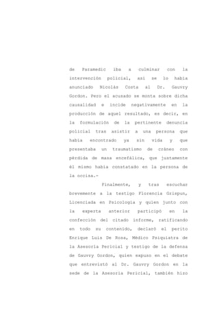de   Paramedic          iba    a        culminar             con     la

intervención          policial,      así          se     lo       había

anunciado     Nicolás         Costa         al         Dr.     Gauvry

Gordon. Pero el acusado se monta sobre dicha

causalidad       e    incide       negativamente              en     la

producción de aquel resultado, es decir, en
la   formulación        de    la    pertinente               denuncia

policial    tras       asistir      a       una    persona          que

había   encontrado            ya    sin           vida        y     que

presentaba       un    traumatismo           de        cráneo       con

pérdida de masa encefálica, que justamente

él mismo había constatado en la persona de

la occisa.-

                 Finalmente,            y     tras           escuchar

brevemente a la testigo Florencia Grispun,

Licenciada en Psicología y quien junto con

la    experta         anterior       participó                en     la

confección    del citado           informe,            ratificando

en   todo   su       contenido,      declaró            el    perito

Enrique Luis De Rosa, Médico Psiquiatra de

la Asesoría Pericial y testigo de la defensa

de Gauvry Gordon, quien expuso en el debate

que entrevistó al Dr. Gauvry Gordon en la

sede de la Asesoría Pericial, también hizo
 