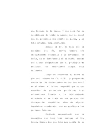 una lectura de la causa, y que esta fue su

metodología de trabajo. Agregó que se contó

con la presencia del perito de parte, y no

hubo estudios complementarios.

               Expuso    el    Dr.    De    Rosa     que    el

discurso     del      Dr.      Gauvry        Gordon        era
absolutamente coherente a la situación, es

decir, no se contradecía en sí mismo, siendo

sus dichos congruentes con el principio de

realidad,      no     advirtiendo           ningún        dato

delirante.

               Luego de reconocer su firma al

pie del informe de fs. 6.081, y preguntado

acerca de los automatismos de los que habló

en el mismo, el Galeno respondió que no son

aquellos     de     naturaleza        psicótica,          sino

automatismos        ligados    a     la     impulsividad,

aclarando no se        trata de una          persona con

discapacidad        cognitiva,       sino    de      alguien

impulsivo, arrebatado, que no prefigura los

peligros futuros.

               Continúo       argumentando         que      la

sensación    que     tuvo     tras    evaluar        al    Dr.

Gauvry Gordon fue que hubo más acción de su
 
