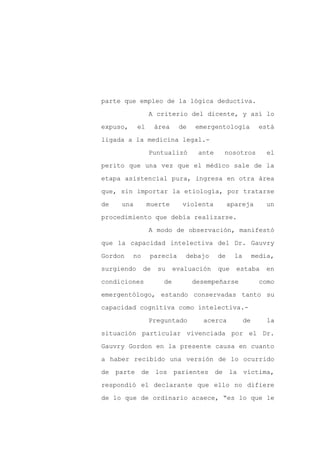 parte que empleo de la lógica deductiva.

                 A criterio del dicente, y así lo

expuso,     el      área    de   emergentología            está

ligada a la medicina legal.-

                 Puntualizó       ante    nosotros            el

perito que una vez que el médico sale de la
etapa asistencial pura, ingresa en otra área

que, sin importar la etiología, por tratarse

de   una         muerte      violenta         apareja        un

procedimiento que debía realizarse.

                 A modo de observación, manifestó

que la capacidad intelectiva del Dr. Gauvry

Gordon    no     parecía      debajo     de     la        media,

surgiendo      de   su     evaluación    que    estaba       en

condiciones           de         desempeñarse               como

emergentólogo, estando conservadas tanto su

capacidad cognitiva como intelectiva.-

                 Preguntado        acerca            de       la

situación particular vivenciada por el Dr.

Gauvry Gordon en la presente causa en cuanto

a haber recibido una versión de lo ocurrido

de parte de los            parientes de la víctima,

respondió el declarante que ello no difiere

de lo que de ordinario acaece, “es lo que le
 