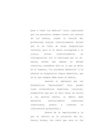 pasa a todos los médicos” (sic), explicando

que los pacientes siempre tienen una versión

de     los    hechos,        siendo         la    función       del

profesional evaluar científicamente. Aclaró

que     no    se     trata       de    hacer      diagnósticos

certeros, pero si al menos corresponde a su
juicio,            actuar         científicamente,               en

contraposición con lo efectuado por el Dr.

Gauvry       Gordon         que        empleó      un      método

inductivo, basándose sólo en lo que se decía

en el momento, “un accidente doméstico” y no

efectuó un diagnóstico lógico deductivo, que

es el que siempre debe hacer el médico.

                   Aseveró        el    deponente        que    los

diagnósticos          “apresurados”              (sic)     pueden

traer       consecuencias          negativas;       inclusive,

ejemplificó que por el mero hecho de hallar

a     una    persona        muerta,         un    médico       debe

descartar             sanitariamente                cuestiones

infecciosas,           previo           a        culminar        su

intervención profesional.-

                   Acerca de la impulsividad a la

que    se    refirió        en    la    actuación        del    Dr.

Gauvry Gordon,         nos contó que esta no fue
 