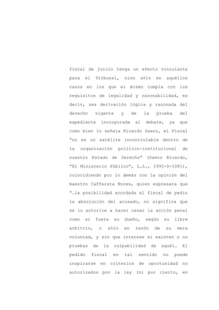 fiscal de juicio tenga un efecto vinculante

para    el    Tribunal,              sino      sólo    en     aquéllos

casos en los que el mismo cumpla con los

requisitos de legalidad y razonabilidad, es

decir, sea derivación lógica y razonada del

derecho       vigente            y        de     la        prueba      del
expediente        incorporada               al      debate,       ya   que

como bien lo señala Ricardo Saenz, el Fiscal

“no es un satélite incontrolable dentro de

la     organización          político-institucional                     de

nuestro Estado de Derecho” (Saenz Ricardo,

“El Ministerio Público”, L.L., 1995-D-1081),

coincidiendo por lo demás con la opinión del

maestro Cafferata Nores, quien expresara que

“…la posibilidad acordada al fiscal de pedir

la absolución del acusado, no significa que

se lo autorice a hacer cesar la acción penal

como    si    fuera         su       dueño,         según    su     libre

arbitrio,         o    sólo          en     razón      de     su       mera

voluntad, y sin que interese si existen o no

pruebas      de       la    culpabilidad              de    aquél…      El

pedido       fiscal         en       tal       sentido       no     puede

inspirarse        en       criterios           de    oportunidad        no

autorizados por la ley (ni por cierto, en
 