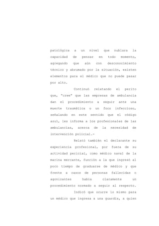 patológica        a     un    nivel         que      nublara       la

capacidad        de     pensar         en       todo        momento,

agregando        que     aún        con        desconocimiento

técnico y abrumado por la situación, existen

elementos para el médico que no puede pasar

por alto.
                  Continuó        relatando            el     perito

que, “cree” que las empresas de ambulancia

dan   el       procedimiento        a       seguir      ante       una

muerte     traumática         o    un       foco     infeccioso,

señalando       en    este     sentido         que     el    código

azul, les informa a los profesionales de las

ambulancias,          acerca      de      la      necesidad        de

intervención policial.-

                  Relató también el declarante su

experiencia       profesional,            por      fuera      de   su

actividad pericial, como médico naval de la

marina mercante, función a la que ingresó al

poco tiempo de           graduarse de médico y                     que

frente     a    casos    de       personas         fallecidas       o

agonizantes             había             claramente                un

procedimiento normado a seguir al respecto.

                  Indicó que ocurre lo mismo para

un médico que ingresa a una guardia, a quien
 
