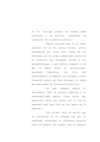 se    lo    instruye         acerca      de     cuándo        debe

notificar     a     la       policía,         tratándose        de

cuestiones de la práctica diaria.-

               Expuso asimismo que, en su labor

pericial con el Dr. Gauvry Gordon, obtuvo

información       por    otras       vías     (fuera     de   las
relatadas por el propio examinado) acerca de

la    formación     que       Paramedic       brinda     a    sus

emergentólogos, y que difería respecto a lo

que    le    había           dicho      el      entrevistado,

queriendo         significar            con       ello         que

efectivamente la empresa les brindaba cierta

formación acerca de cómo proceder en casos

que ameritaban la intervención policial.

               Es        que,        además,      señaló        el

declarante, toda la materia referida a la

responsabilidad          médica         tiene     mucho        más

desarrollo ahora que antes, por lo que es

esperable que haya sido así por parte de la

empresa.-

               Por último, dijo el perito que

su    conclusión        en    el    informe      fue    que     el

examinado    conservaba            su   autonomía      psíquica

tanto al momento del examen como al momento
 