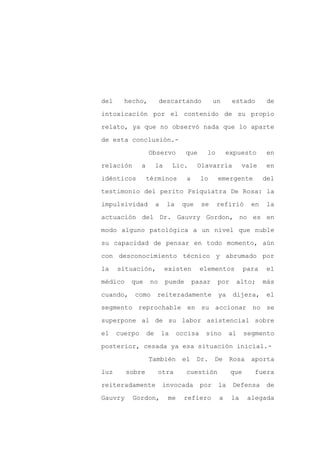 del     hecho,           descartando             un     estado        de

intoxicación por el contenido de su propio

relato, ya que no observó nada que lo aparte

de esta conclusión.-

                   Observo           que     lo       expuesto        en

relación       a        la       Lic.     Olavarría          vale     en
idénticos          términos          a     lo     emergente          del

testimonio del perito Psiquiatra De Rosa: la

impulsividad            a    la    que     se     refirió       en   la

actuación del Dr. Gauvry Gordon, no es en

modo alguno patológica a un nivel que nuble

su capacidad de pensar en todo momento, aún

con desconocimiento técnico y abrumado por

la    situación,             existen       elementos          para    el

médico    que       no       puede       pasar    por    alto;       más

cuando,    como         reiteradamente            ya    dijera,      el

segmento reprochable en su accionar no se

superpone al de su labor asistencial sobre

el    cuerpo       de       la    occisa    sino       al     segmento

posterior, cesada ya esa situación inicial.-

                   También         el     Dr.    De    Rosa     aporta

luz      sobre           otra        cuestión           que      fuera

reiteradamente              invocada       por    la    Defensa      de

Gauvry     Gordon,           me     refiero       a     la     alegada
 