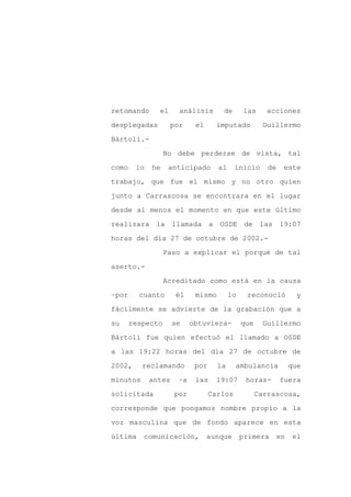 retomando      el     análisis       de       las     acciones

desplegadas         por     el     imputado           Guillermo

Bártoli.-

                  No debe perderse de vista, tal

como    lo   he    anticipado       al     inicio      de    este

trabajo, que fue el mismo y no otro quien
junto a Carrascosa se encontrara en el lugar

desde al menos el momento en que este último

realizara la llamada a OSDE de                       las 19:07

horas del día 27 de octubre de 2002.-

                  Paso a explicar el porqué de tal

aserto.-

                  Acreditado como está en la causa

–por     cuanto      él     mismo        lo    reconoció           y

fácilmente se advierte de la grabación que a

su     respecto      se    obtuviera-         que     Guillermo

Bártoli fue quien efectuó el llamado a OSDE

a las 19:22 horas del día 27 de octubre de

2002,     reclamando        por     la     ambulancia            que

minutos      antes    –a    las     19:07      horas-       fuera

solicitada           por          Carlos            Carrascosa,

corresponde que pongamos nombre propio a la

voz masculina que de fondo aparece en esta

última    comunicación,          aunque       primera       en   el
 