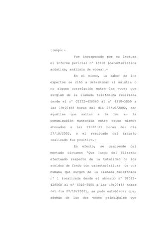 tiempo.-

                   Fue incorporado por su lectura

el informe pericial nº 45918 (característica

acústica, análisis de voces).-

                   En    el     mismo,      la       labor    de   los

expertos se ciñó a determinar si existía o
no alguna correlación entre las voces que

surgían de la llamada telefónica realizada

desde el nº 02322-428060 al nº 4310-5050 a

las 19:07:58 horas del día 27/10/2002, con

aquéllas       que       salían        a        la     luz    en    la

comunicación         mantenida         entre          estos    mismos

abonados       a     las        19:22:33         horas       del   día

27/10/2002,         y      el     resultado            del    trabajo

realizado fue positivo.-

                   En      efecto,         se        desprende     del

mentado    dictamen             “Que   luego          del    filtrado

efectuado respecto de la totalidad de los

sonidos de fondo con características                           de voz

humana que surgen de la llamada telefónica

nº 1 (realizada desde el abonado nº 02322-

428060 al nº 4310-5050 a las 19:07:58 horas

del día 27/10/2002), se pudo establecer que,

además    de       las     dos    voces         principales        que
 