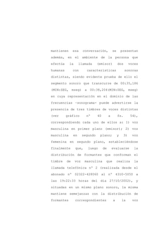 mantienen       esa     conversación,           se       presentan

además, en       el ambiente de la persona que

efectúa     la       llamada      (emisor)           dos        voces

humanas         con          características               sonoras

distintas, siendo evidente prueba de ello el

segmento sonoro que transcurre de 00:35,186
(MIN:SEG,       mseg)    a    00:38,204(MIN:SEG,                mseg)

en cuya representación en el dominio de las

frecuencias –sonograma- puede advertirse la

presencia de tres timbres de voces distintas

(ver      gráfico         nº      40        a        fs.         54),

correspondiendo cada uno de ellos a: 1) voz

masculina en primer plano (emisor); 2) voz

masculina       en      segundo      plano;          y     3)     voz

femenina    en    segundo       plano,      estableciéndose

finalmente       que,        luego     de       evaluarse          la

distribución de formantes que conforman el

timbre     de    voz     masculina       que         realiza       la

llamada telefónica nº 2 (realizada desde el

abonado nº 02322-428060 al nº 4310-5050 a

las 19:22:33 horas del día 27/10/2002), y

situadas en un mismo plano sonoro, la misma

mantiene semejanzas con la distribución de

formantes        correspondientes               a        la       voz
 