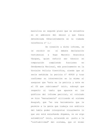 masculina en segundo plano que se encuentra

en   el    ambiente          del       emisor     y       que    fuera

determinada          fehacientemente            en    la        llamada

telefónica nº 1.-

                 En conexión a dicho informe, se

le   recibió         en          el     debate        declaración
testimonial           a      Hugo        Marcelo           Arancibia

Vázquez,     quien          refirió        ser        técnico         en

computación               cumpliendo            funciones              en

Gendarmería Nacional, más precisamente en la

División Policía Científica, siendo que al

serle exhibida la pericia nº 45918 y tras

confirmar       su    intervención         en        la    misma       al

asegurar que “esta es la pericia y este es

el   CD   que    rubricamos”            (sic),        subrayó         que

respecto     al       texto        que     aparece          en        los

gráficos del informe pericial, el rotulado

se hizo “manualmente” utilizando el sistema

Anagraf,    que       “es        una    herramienta             que   le

permite a la gente que trabaja con análisis

del habla poder interpretar visualmente lo

que uno está escuchando digamos, no es algo

automático” (sic), aclarando en                           punto a la

“confiabilidad”            del     sistema,      que       el    mismo
 