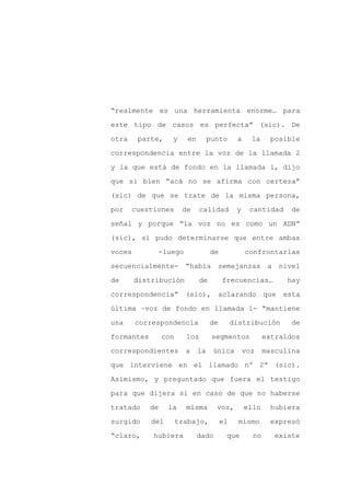 “realmente es una herramienta enorme… para

este tipo de casos es perfecta” (sic). De

otra    parte,     y      en        punto      a     la     posible

correspondencia entre la voz de la llamada 2

y la que está de fondo en la llamada 1, dijo

que si bien “acá no se afirma con certeza”
(sic) de que se trate de la misma persona,

por    cuestiones       de     calidad         y    cantidad       de

señal y porque “la voz no es como un ADN”

(sic), sí pudo determinarse que entre ambas

voces        -luego                 de             confrontarlas

secuencialmente-         “había          semejanzas        a    nivel

de      distribución           de        frecuencias…             hay

correspondencia”         (sic),       aclarando           que    esta

última –voz de fondo en llamada 1- “mantiene

una     correspondencia             de        distribución         de

formantes        con     los         segmentos            extraídos

correspondientes         a     la    única         voz    masculina

que interviene en el llamado nº 2” (sic).

Asimismo, y preguntado que fuera el testigo

para que dijera si en caso de que no haberse

tratado     de    la     misma        voz,         ello     hubiera

surgido     del        trabajo,          el     mismo       expresó

“claro,     hubiera            dado        que       no        existe
 