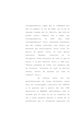 correspondencia, capaz que si tomábamos por

dar un ejemplo la voz de OSDE, con la de la

segunda llamada del Sr. Bártoli, que está en

primer    plano,      tampoco        iba    a     haber      una

correspondencia,            en      este        caso         hubo

correspondencia” (sic), señalando finalmente
que del trabajo realizado tres fueron las

personas que participaron, entre ellas “el

perito    de   parte”       (sic),     el       cual     apuntó

Arancibia      Vázquez,            intervino           en      la

diligencia “como contralor de todo lo que se

hacía… a la par nuestra” (sic), y como tal,

“estuvo presente en todos los trabajos que

se hicieron… inclusive él leyó la pericia

entera…     estuvo     de        acuerdo    con     todo      el

trabajo” (sic).-

               De     similar         tenor        son       las

manifestaciones       de     Jorge    Gurlekián,            quien

dijo ser investigador científico del CONICET

y   la   persona     que    a     partir    del    año      1983

desarrolló el ANAGRAF, definiéndolo como un

sistema que si bien no es un traductor de

voz a texto permite obtener a través de un

profesional que lo interprete (personas con
 