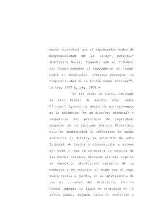meros caprichos) que sí expresarían modos de

disponibilidad         de        la    acción      pública…”

(Cafferata Nores, “Impedir que el Tribunal

del Juicio condene al imputado si el fiscal

pidió su absolución, ¿Implica consagrar la

disponibilidad de la Acción Penal Pública?”,
La Ley, 1997 A, pág. 283).-

               En tal orden de ideas, habiendo

la    Sra.    Fiscal        de    Juicio,       Dra.     Laura

Elizabeth Zyseskind, desistido motivadamente

de la acusación –en un discurso razonable y

respetuoso      del     principio         de     legalidad-

respecto de la imputada Beatriz Michelini,

ello en oportunidad de celebrarse en autos

audiencia de debate, la actuación de este

Tribunal se limita o circunscribe a actuar

del modo en que lo determina la segunda de

las mandas citadas, dictando sin más trámite

un    veredicto   absolutorio            respecto      de   la

nombrada y en relación al hecho por el cual

fuera traída a juicio, en la inteligencia de

que    el    proceder       del       Ministerio       Público

Fiscal importa la falta de ejercicio de la

acción penal, dejando vacía de contenido a
 