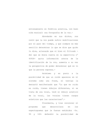 entrenamiento en fonética acústica, con buen

oído musical) una fotografía de la voz.-

                 Ahondando      en       sus     dichos,     nos

contó que la voz puede sufrir modificaciones

por el paso del tiempo, y que siempre es más

sencillo determinar lo que se dice que quién
lo dice, aclarando que si bien el filtrado -

del que se diera cuenta en la experticia nº

45918-     quita       información         acerca       de   la

identificación de la voz, aumenta a su vez

la perspectiva de poder determinar qué es lo

que la persona expresa.-

                 Asimismo       y    en        punto    a     la

posibilidad de que un ruido aparezca en el

sistema     como       una    frase,      el     testigo     la

descartó manifestando que “lo que es ruido

es ruido, tienen dibujos diferentes, si se

trata de una vocal, veré el dibujo acústico

de   la    vocal,      las     vocales         tienen   rasgos

acústicos que las caracterizan”.-

                 Finalmente, y tras reconocer el

programa         que         desarrollara          en        los

espectogramas que le fueran exhibidos –fs.

99   y    100-      defendió        la    posibilidad         de
 