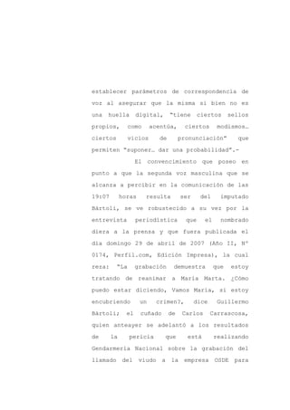 establecer parámetros de correspondencia de

voz al asegurar que la misma si bien no es

una   huella        digital,      “tiene       ciertos      sellos

propios,        como      acentúa,      ciertos        modismos…

ciertos         vicios       de        pronunciación”          que

permiten “suponer… dar una probabilidad”.-
                    El convencimiento que poseo en

punto a que la segunda voz masculina que se

alcanza a percibir en la comunicación de las

19:07        horas     resulta         ser     del      imputado

Bártoli, se ve robustecido a su vez por la

entrevista          periodística         que     el     nombrado

diera a la prensa y que fuera publicada el

día domingo 29 de abril de 2007 (Año II, Nº

0174, Perfil.com, Edición Impresa), la cual

reza:     “La       grabación      demuestra          que    estoy

tratando de reanimar a María Marta. ¿Cómo

puedo estar diciendo, Vamos María, si estoy

encubriendo          un     crimen?,         dice      Guillermo

Bártoli;       el    cuñado       de    Carlos      Carrascosa,

quien anteayer se adelantó a los resultados

de      la      pericia        que       está         realizando

Gendarmería Nacional sobre la grabación del

llamado del viudo a la empresa                        OSDE para
 