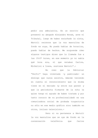 pedir    una    ambulancia.         En    un        escrito   que

presentó su abogado Alejandro Novak, ante el

Tribunal, luego de haber escuchado la cinta,

Bártoli    reconoce      que    la       voz    masculina      de

fondo es suya… No puedo hablar de horarios,

puedo hablar de hechos. Me sorprende cómo
algunos testigos dicen que la llamada fue a

las 19:07 horas, en ese momento yo no sabía

qué     hora    era,     sí     que       estaban       Carlos,

Michelini e Irene, sostiene Bártoli”.-

                 No     creo        que        la     Editorial

“Perfil”       haya    inventado      –y       publicado-       un

diálogo que nunca existió, máxime teniendo

en    cuenta    el    reconocimiento           que     la   misma

tiene en el mercado (y entre sus pares) y

que la periodista firmante de                       la nota (a

quien tengo el agrado de haber tratado y por

tanto conozco de su profesionalidad) es una

comunicadora         social    de   probada trayectoria

no sólo en ese medio gráfico sino también en

otros, incluso televisivos.-

                 Pero si no pertenece a Bártoli

la voz masculina que se oye de fondo en la

conversación           telefónica              que          Carlos
 