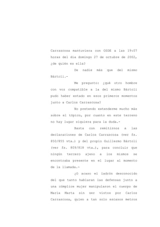 Carrascosa mantuviera con OSDE a las 19:07

horas del día domingo 27 de octubre de 2002,

¿de quién es ella?

             De     nadie       más     que    del       mismo

Bártoli.-

             Me     pregunto:         ¿qué    otro   hombre
con voz compatible a la del mismo Bártoli

pudo haber estado en esos primeros momentos

junto a Carlos Carrascosa?

             No pretendo extenderme mucho más

sobre el tópico, por cuanto en este terreno

no hay lugar siquiera para la duda.-

             Basta       con     remitirnos          a    las

declaraciones de Carlos Carrascosa (ver fs.

850/855 vta.) y del propio Guillermo Bártoli

(ver fs. 809/818 vta.), para concluir que

ningún    tercero       ajeno    a     los     mismos      se

encontraba presente en el lugar al momento

de la llamada.-

             ¿O acaso el ladrón desconocido

del que tanto hablaran las defensas junto a

una cómplice mujer manipularon el cuerpo de

María    Marta    sin    ser     vistos       por    Carlos

Carrascosa, quien a tan solo escasos metros
 