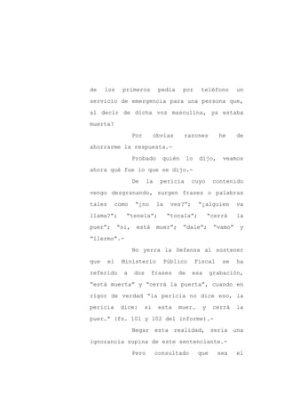 de    los     primeros          pedía     por       teléfono        un

servicio de emergencia para una persona que,

al decir de dicha voz masculina, ya estaba

muerta?

                    Por        obvias     razones           he      de

ahorrarme la respuesta.-
                    Probado       quién       lo    dijo,    veamos

ahora qué fue lo que se dijo.-

                    De     la    pericia       cuyo       contenido

vengo desgranando, surgen frases o palabras

tales     como      “¿no        la    ves?”;        “¿alguien       va

llama?”;       “tenela”;             “tocala”;           “cerrá     la

puer”;       “si,    está       muer”;    “dale”;          “vamo”    y

“llermo”.-

                    No yerra la Defensa al sostener

que     el    Ministerio          Público          Fiscal    se     ha

referido       a    dos     frases       de    esa        grabación,

“está muerta” y “cerrá la puerta”, cuando en

rigor de verdad “la pericia no dice eso, la

pericia       dice:       si     esta    muer…       y     cerrá    la

puer…” (fs. 101 y 102 del informe).-

                    Negar esta realidad, sería una

ignorancia supina de este sentenciante.-

                    Pero        consultado          que     sea     el
 